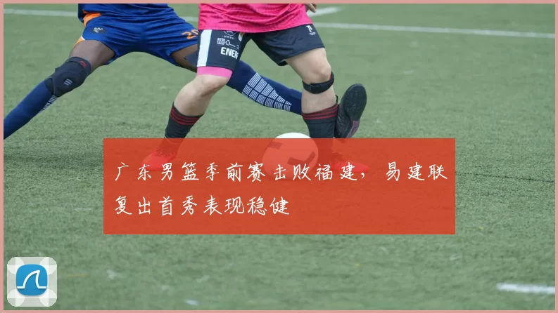 广东男篮季前赛击败福建,易建联复出首秀表现稳健