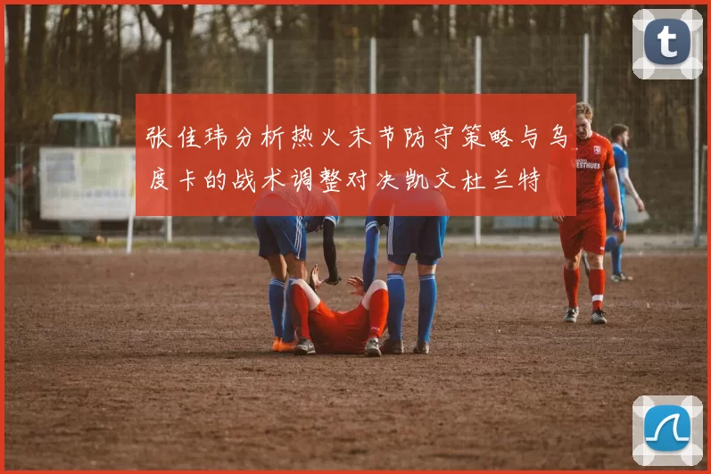 张佳玮分析热火末节防守策略与乌度卡的战术调整对决凯文杜兰特