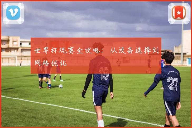 世界杯观赛全攻略：从设备选择到网络优化