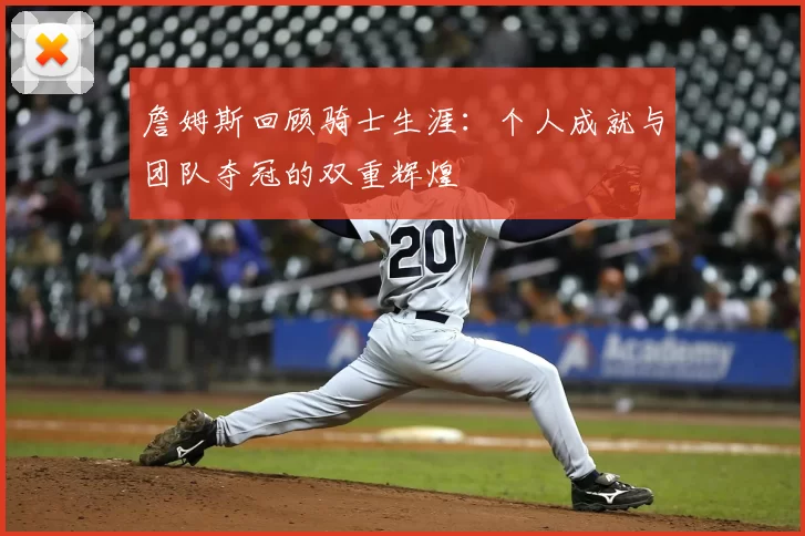 詹姆斯回顾骑士生涯：个人成就与团队夺冠的双重辉煌