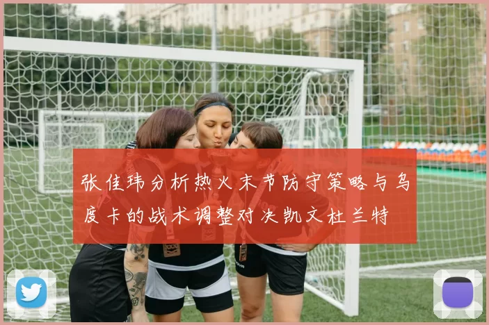张佳玮分析热火末节防守策略与乌度卡的战术调整对决凯文杜兰特