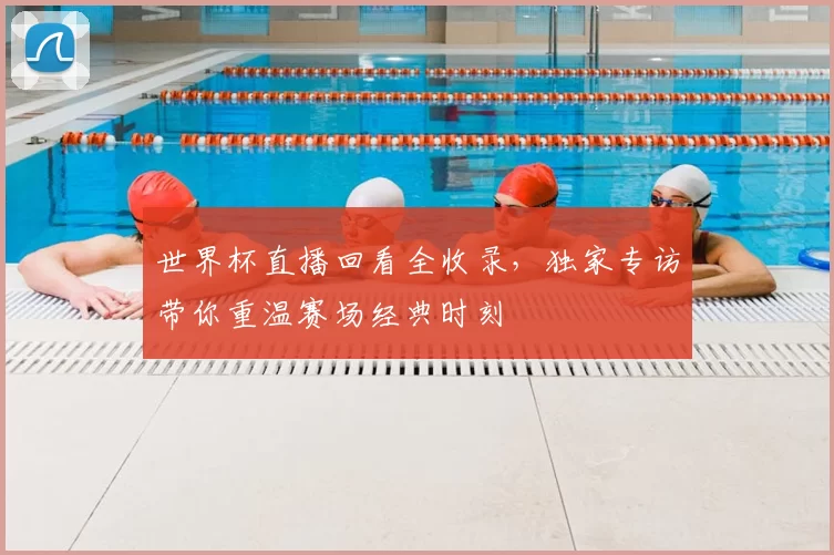 世界杯直播回看全收录，独家专访带你重温赛场经典时刻