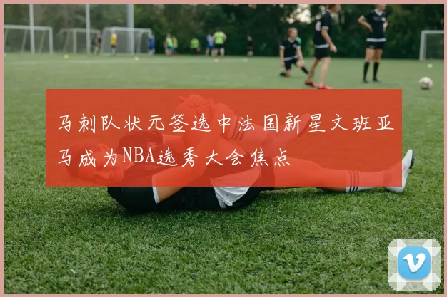 马刺队状元签选中法国新星文班亚马成为NBA选秀大会焦点