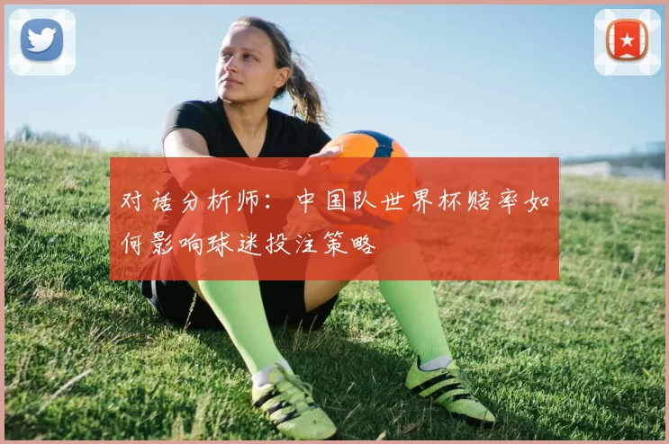 对话分析师:中国队世界杯赔率如何影响球迷投注策略