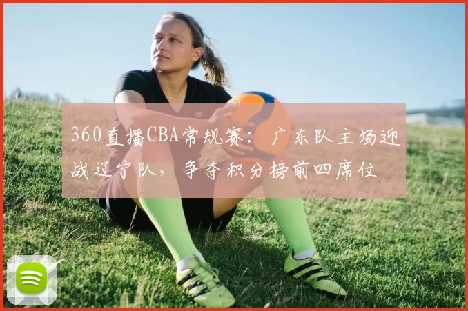 360直播CBA常规赛：广东队主场迎战辽宁队，争夺积分榜前四席位