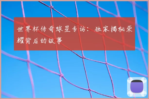 世界杯传奇球星专访：独家揭秘荣耀背后的故事