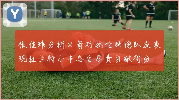 张佳玮分析火箭对抗伦纳德队友表现杜兰特小卡各自尽责贡献得分