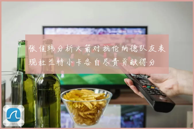 张佳玮分析火箭对抗伦纳德队友表现杜兰特小卡各自尽责贡献得分