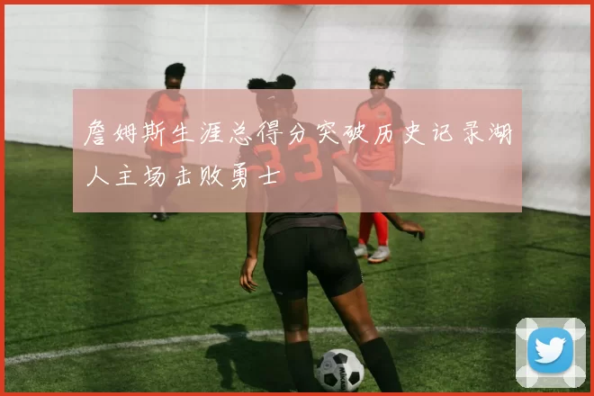 詹姆斯生涯总得分突破历史记录湖人主场击败勇士