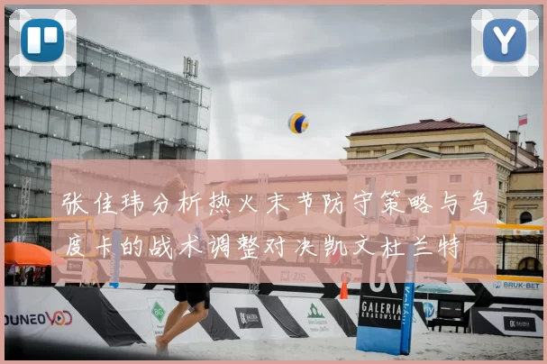 张佳玮分析热火末节防守策略与乌度卡的战术调整对决凯文杜兰特
