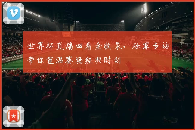 世界杯直播回看全收录，独家专访带你重温赛场经典时刻