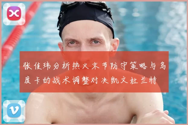 张佳玮分析热火末节防守策略与乌度卡的战术调整对决凯文杜兰特