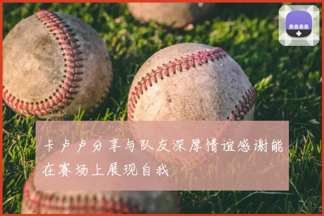 卡卢卢分享与队友深厚情谊感谢能在赛场上展现自我