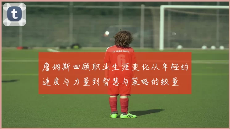 詹姆斯回顾职业生涯变化从年轻的速度与力量到智慧与策略的较量