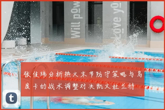 张佳玮分析热火末节防守策略与乌度卡的战术调整对决凯文杜兰特