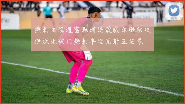 热刺主场遭富勒姆逆袭威尔逊助攻伊沃比破门热刺半场无射正记录