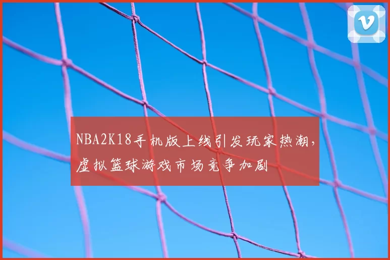 NBA2K18手机版上线引发玩家热潮，虚拟篮球游戏市场竞争加剧
