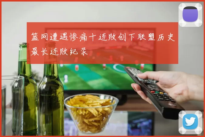 篮网遭遇惨痛十连败创下联盟历史最长连败纪录