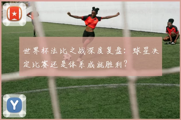 世界杯法比之战深度复盘:球星决定比赛还是体系成就胜利?