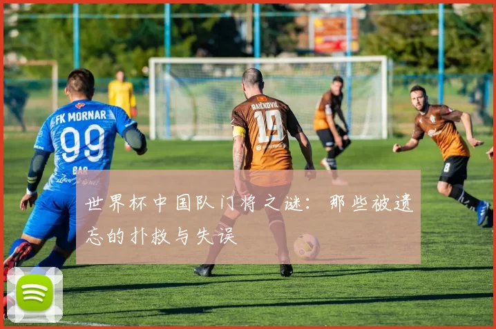 世界杯中国队门将之谜：那些被遗忘的扑救与失误