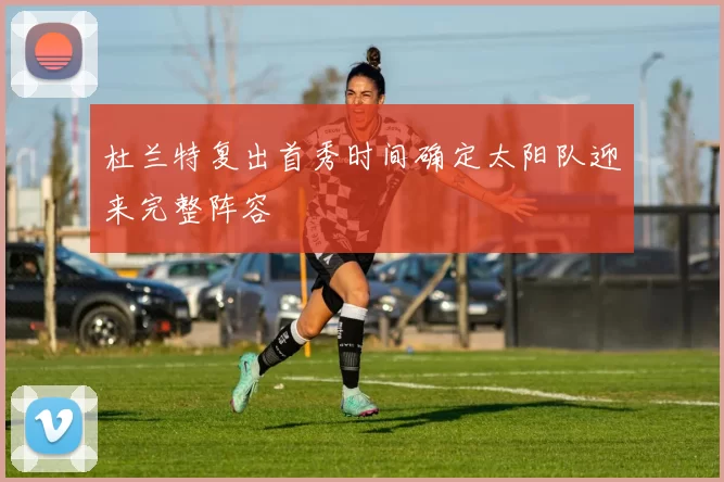 杜兰特复出首秀时间确定太阳队迎来完整阵容