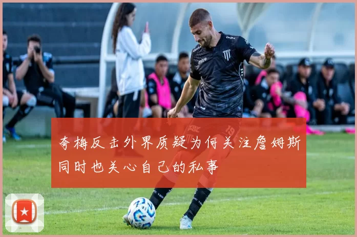 夸梅反击外界质疑为何关注詹姆斯同时也关心自己的私事