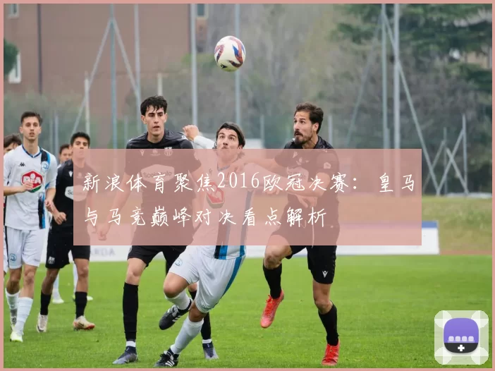 新浪体育聚焦2016欧冠决赛:皇马与马竞巅峰对决看点解析