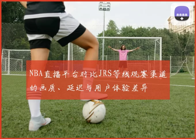 NBA直播平台对比JRS等线观赛渠道的画质、延迟与用户体验差异