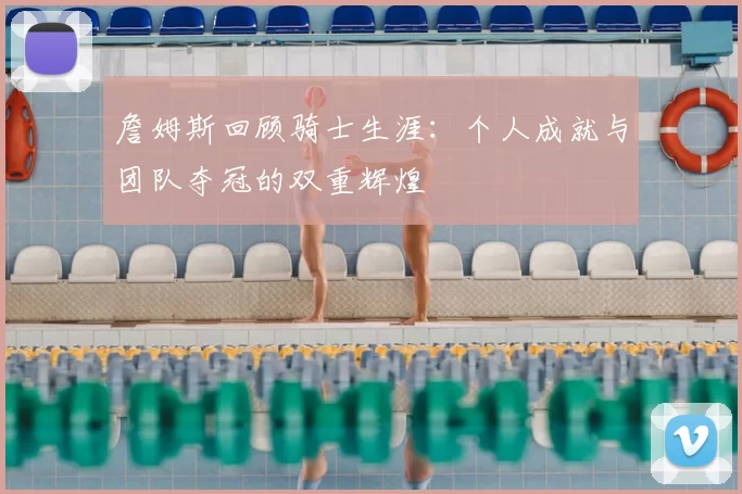 詹姆斯回顾骑士生涯：个人成就与团队夺冠的双重辉煌
