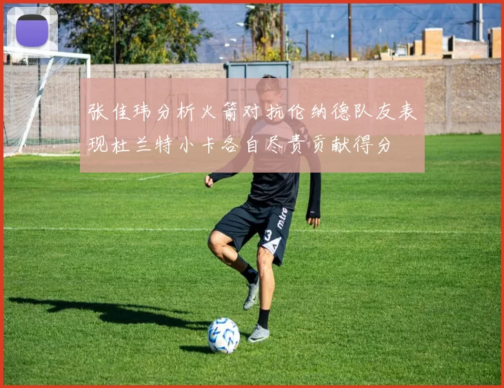 张佳玮分析火箭对抗伦纳德队友表现杜兰特小卡各自尽责贡献得分