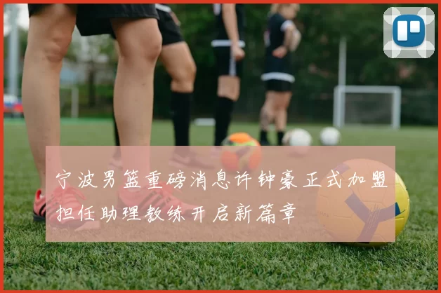 宁波男篮重磅消息许钟豪正式加盟担任助理教练开启新篇章
