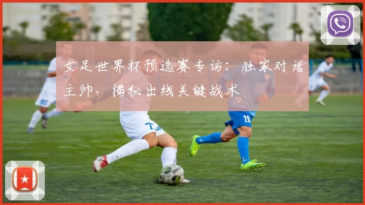 女足世界杯预选赛专访：独家对话主帅，揭秘出线关键战术