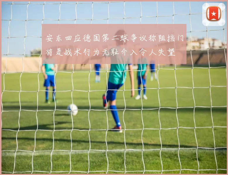 安东回应德国第二球争议称阻挡门将是战术行为无耻介入令人失望