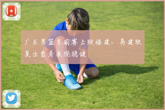 广东男篮季前赛击败福建,易建联复出首秀表现稳健