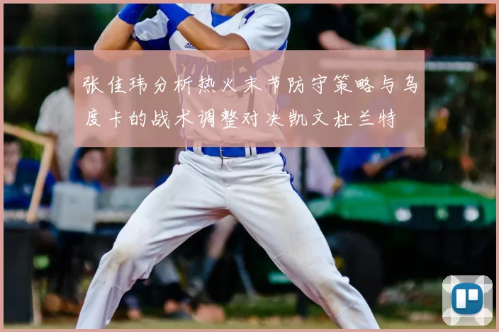 张佳玮分析热火末节防守策略与乌度卡的战术调整对决凯文杜兰特