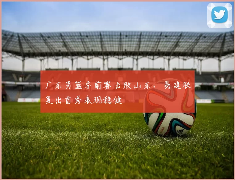 广东男篮季前赛击败山东,易建联复出首秀表现稳健