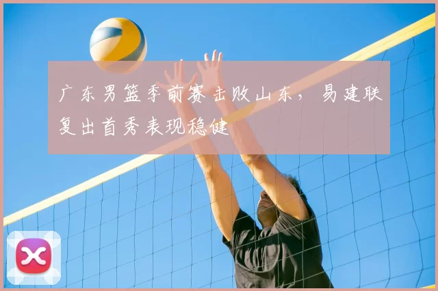 广东男篮季前赛击败山东,易建联复出首秀表现稳健