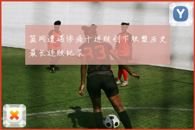 篮网遭遇惨痛十连败创下联盟历史最长连败纪录