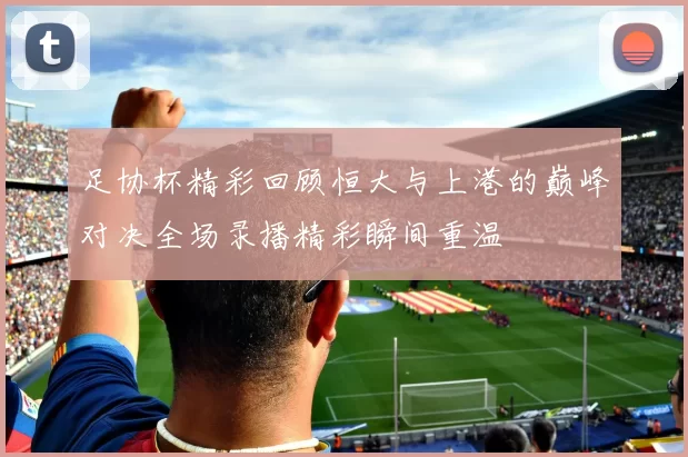 足协杯精彩回顾恒大与上港的巅峰对决全场录播精彩瞬间重温