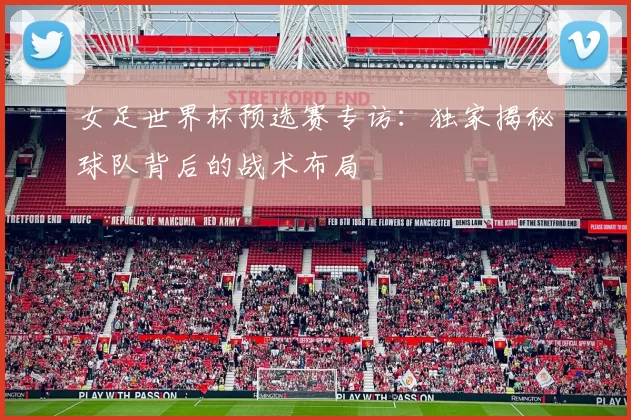 女足世界杯预选赛专访:独家揭秘球队背后的战术布局