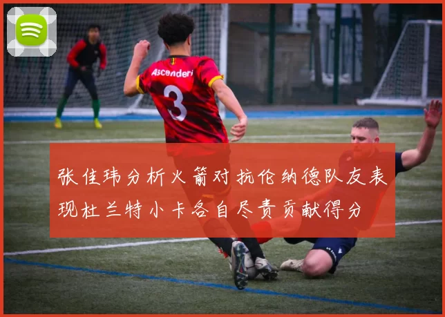 张佳玮分析火箭对抗伦纳德队友表现杜兰特小卡各自尽责贡献得分