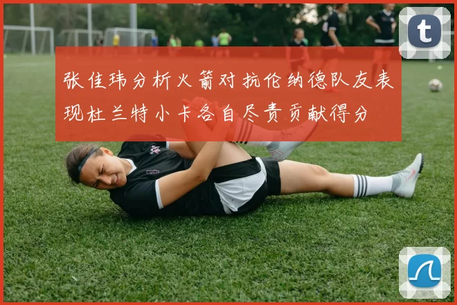 张佳玮分析火箭对抗伦纳德队友表现杜兰特小卡各自尽责贡献得分
