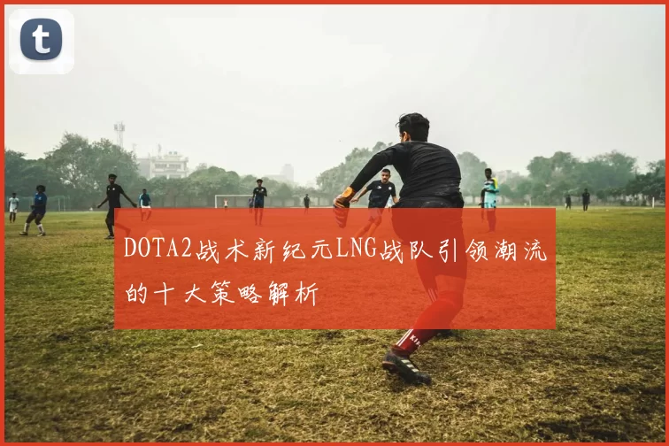 DOTA2战术新纪元LNG战队引领潮流的十大策略解析