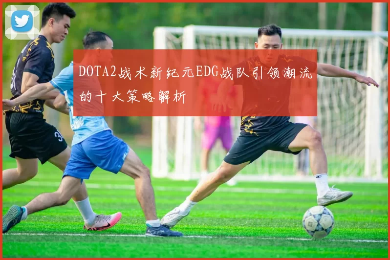 DOTA2战术新纪元EDG战队引领潮流的十大策略解析