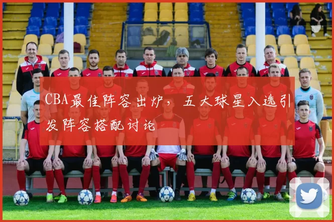 CBA最佳阵容出炉，五大球星入选引发阵容搭配讨论