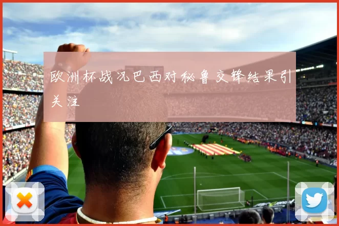 欧洲杯战况巴西对秘鲁交锋结果引关注