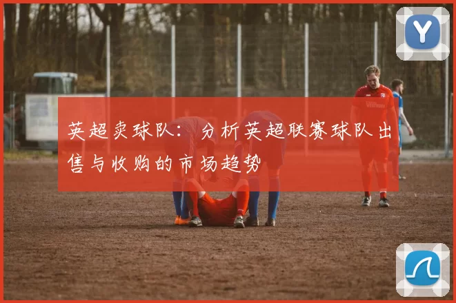 英超卖球队：分析英超联赛球队出售与收购的市场趋势