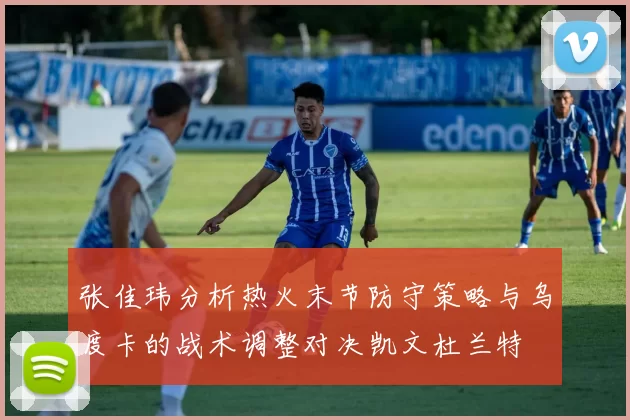 张佳玮分析热火末节防守策略与乌度卡的战术调整对决凯文杜兰特