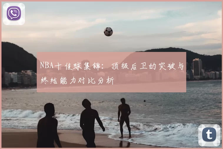NBA十佳球集锦：顶级后卫的突破与终结能力对比分析