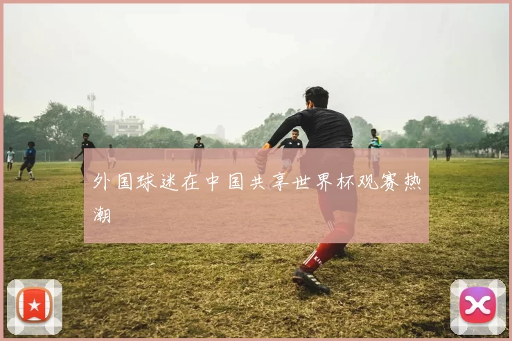 外国球迷在中国共享世界杯观赛热潮